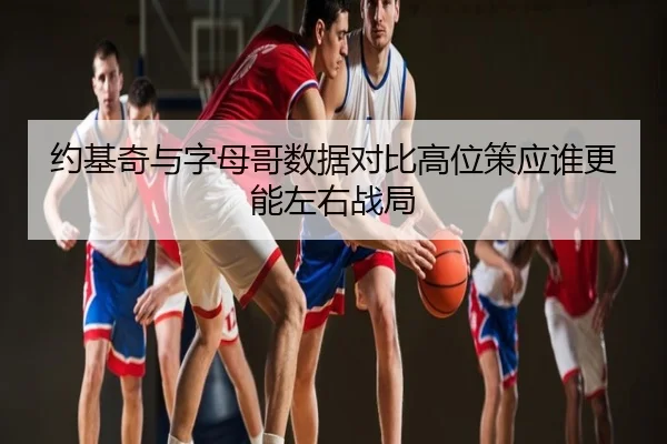 约基奇与字母哥数据对比高位策应谁更能左右战局 - leyu